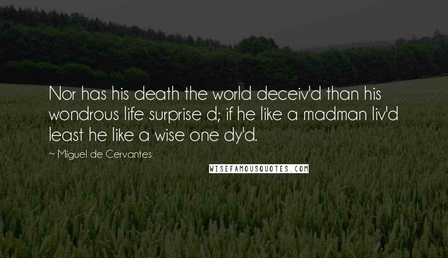 Miguel De Cervantes Quotes: Nor has his death the world deceiv'd than his wondrous life surprise d; if he like a madman liv'd least he like a wise one dy'd.