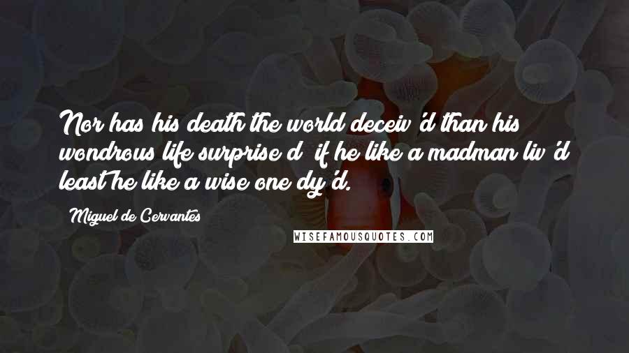Miguel De Cervantes Quotes: Nor has his death the world deceiv'd than his wondrous life surprise d; if he like a madman liv'd least he like a wise one dy'd.