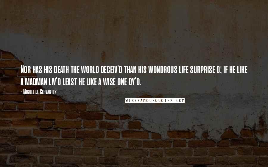 Miguel De Cervantes Quotes: Nor has his death the world deceiv'd than his wondrous life surprise d; if he like a madman liv'd least he like a wise one dy'd.