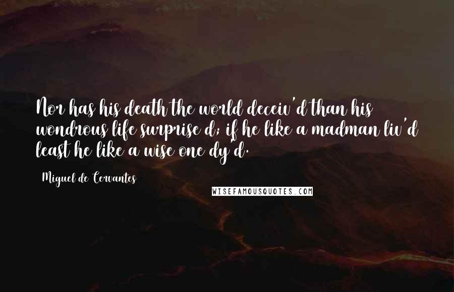 Miguel De Cervantes Quotes: Nor has his death the world deceiv'd than his wondrous life surprise d; if he like a madman liv'd least he like a wise one dy'd.