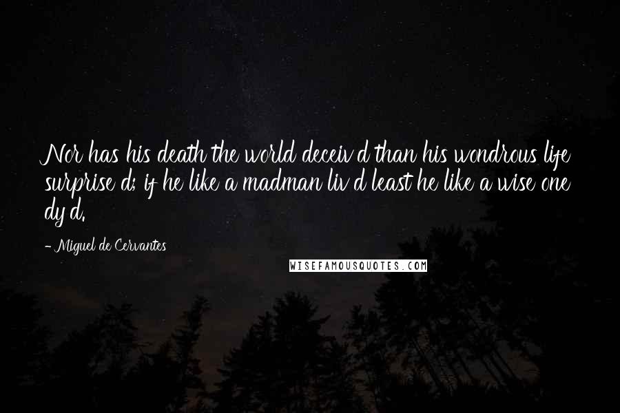 Miguel De Cervantes Quotes: Nor has his death the world deceiv'd than his wondrous life surprise d; if he like a madman liv'd least he like a wise one dy'd.