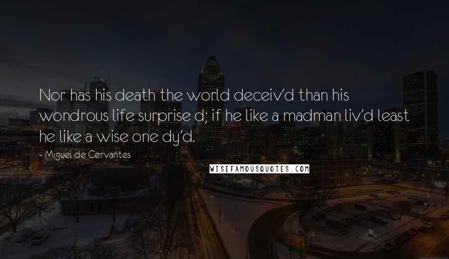 Miguel De Cervantes Quotes: Nor has his death the world deceiv'd than his wondrous life surprise d; if he like a madman liv'd least he like a wise one dy'd.