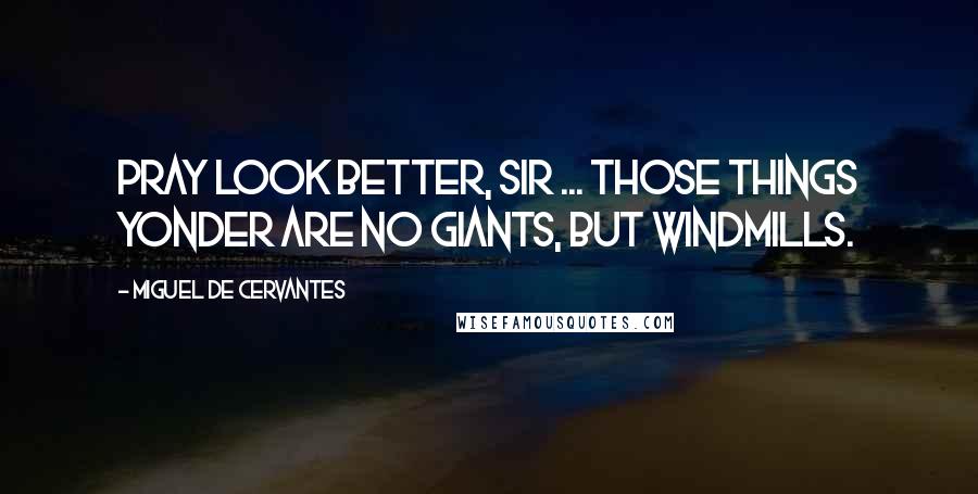 Miguel De Cervantes Quotes: Pray look better, Sir ... those things yonder are no giants, but windmills.