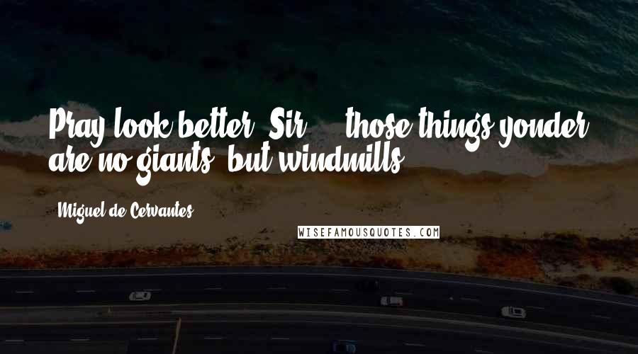 Miguel De Cervantes Quotes: Pray look better, Sir ... those things yonder are no giants, but windmills.