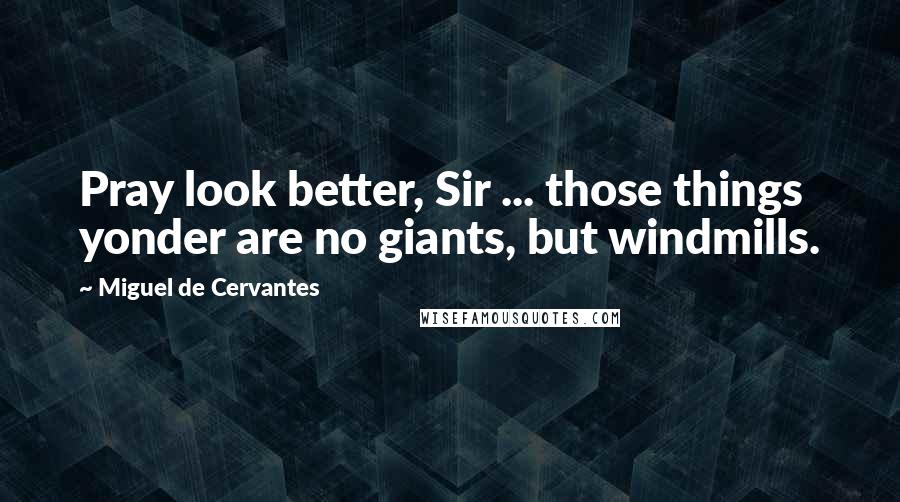 Miguel De Cervantes Quotes: Pray look better, Sir ... those things yonder are no giants, but windmills.