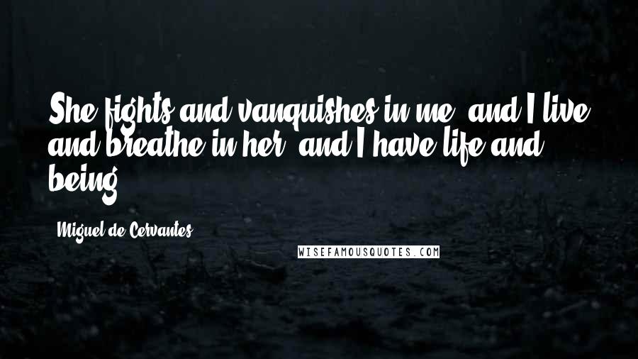 Miguel De Cervantes Quotes: She fights and vanquishes in me, and I live and breathe in her, and I have life and being.