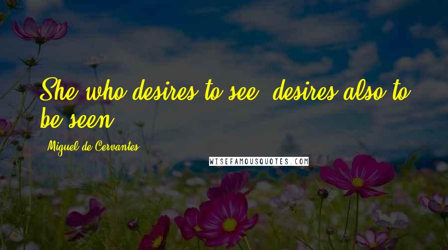Miguel De Cervantes Quotes: She who desires to see, desires also to be seen.