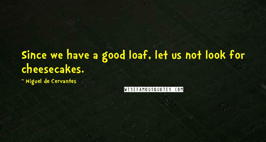 Miguel De Cervantes Quotes: Since we have a good loaf, let us not look for cheesecakes.