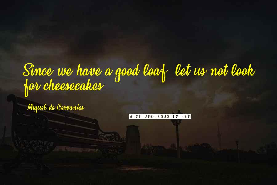 Miguel De Cervantes Quotes: Since we have a good loaf, let us not look for cheesecakes.