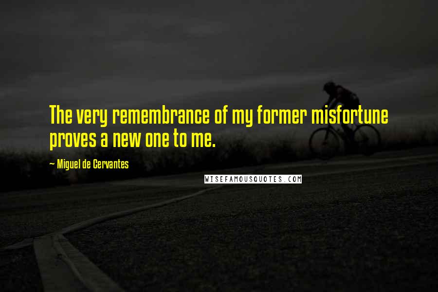 Miguel De Cervantes Quotes: The very remembrance of my former misfortune proves a new one to me.