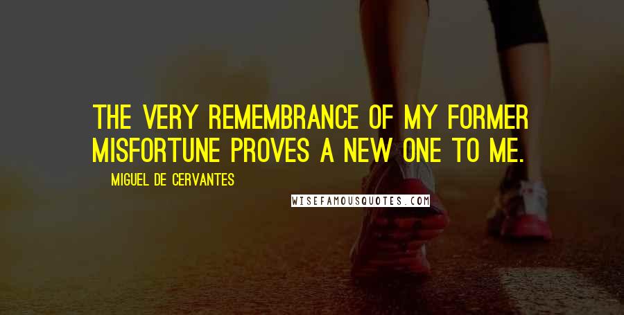 Miguel De Cervantes Quotes: The very remembrance of my former misfortune proves a new one to me.