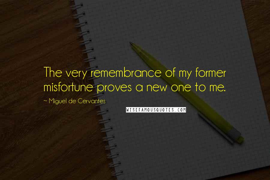 Miguel De Cervantes Quotes: The very remembrance of my former misfortune proves a new one to me.