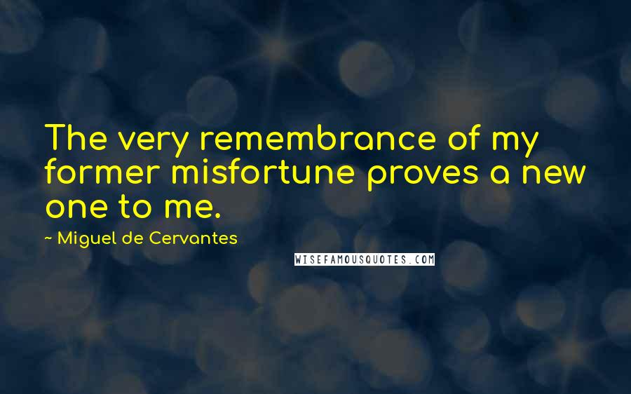 Miguel De Cervantes Quotes: The very remembrance of my former misfortune proves a new one to me.