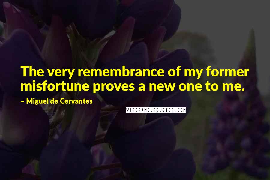 Miguel De Cervantes Quotes: The very remembrance of my former misfortune proves a new one to me.