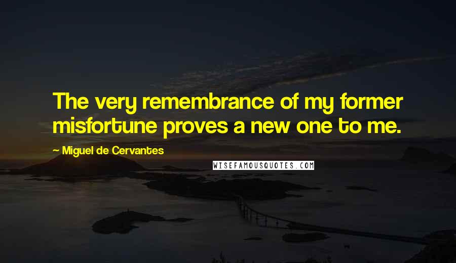 Miguel De Cervantes Quotes: The very remembrance of my former misfortune proves a new one to me.