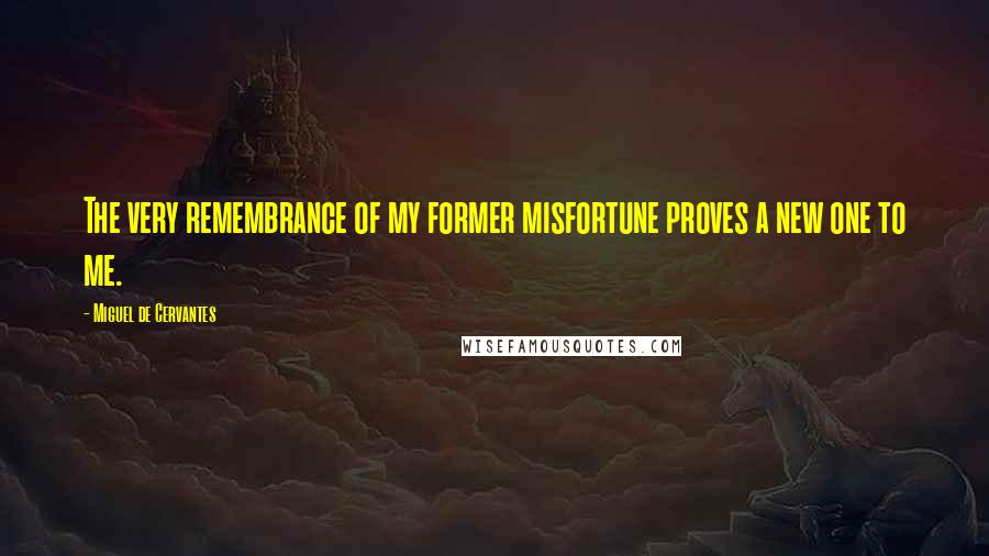 Miguel De Cervantes Quotes: The very remembrance of my former misfortune proves a new one to me.