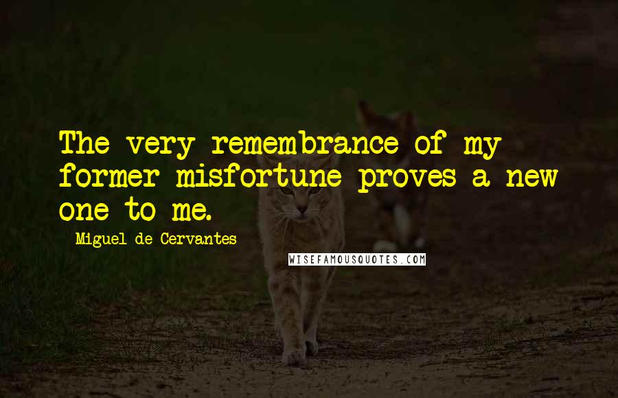 Miguel De Cervantes Quotes: The very remembrance of my former misfortune proves a new one to me.