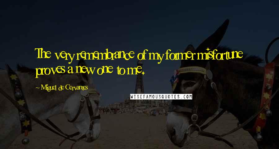 Miguel De Cervantes Quotes: The very remembrance of my former misfortune proves a new one to me.