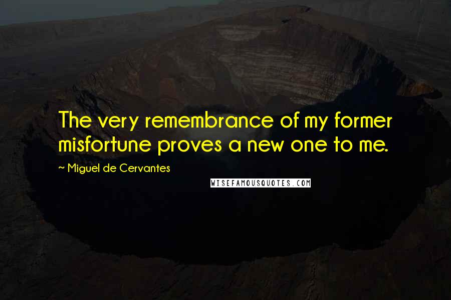 Miguel De Cervantes Quotes: The very remembrance of my former misfortune proves a new one to me.