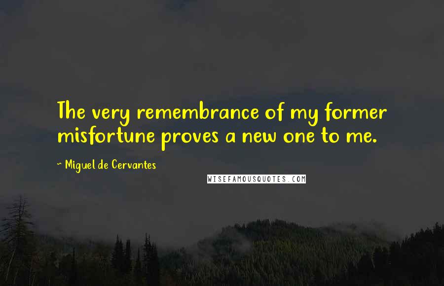 Miguel De Cervantes Quotes: The very remembrance of my former misfortune proves a new one to me.