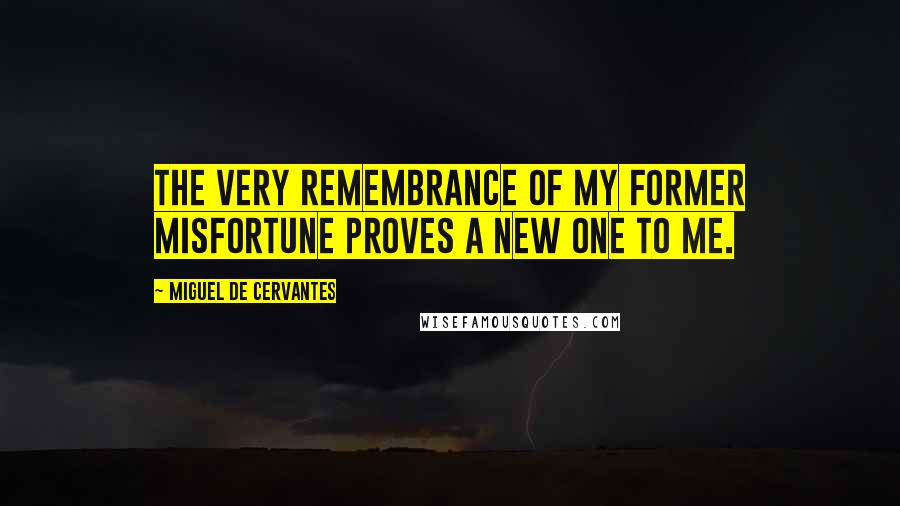 Miguel De Cervantes Quotes: The very remembrance of my former misfortune proves a new one to me.