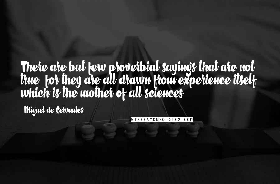 Miguel De Cervantes Quotes: There are but few proverbial sayings that are not true, for they are all drawn from experience itself, which is the mother of all sciences.