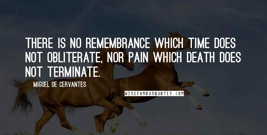 Miguel De Cervantes Quotes: There is no remembrance which time does not obliterate, nor pain which death does not terminate.