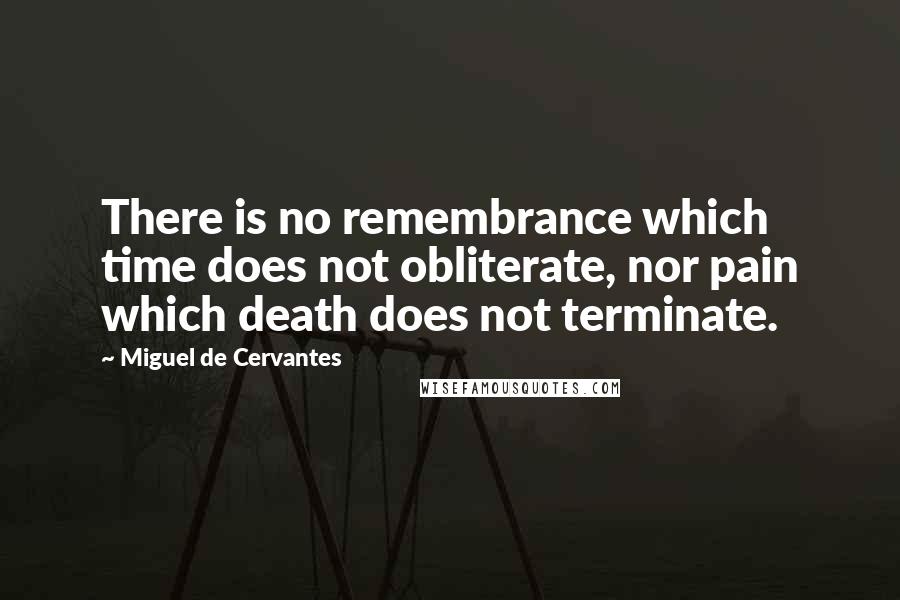 Miguel De Cervantes Quotes: There is no remembrance which time does not obliterate, nor pain which death does not terminate.