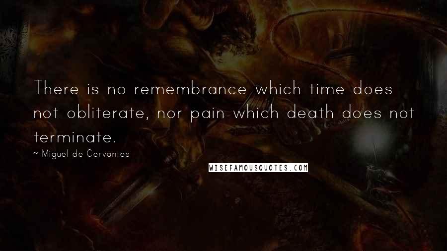 Miguel De Cervantes Quotes: There is no remembrance which time does not obliterate, nor pain which death does not terminate.