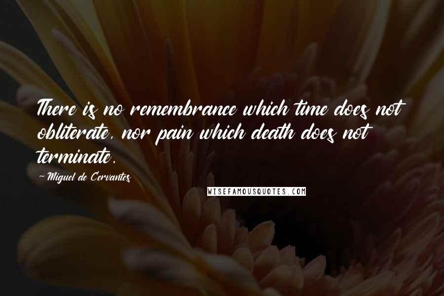 Miguel De Cervantes Quotes: There is no remembrance which time does not obliterate, nor pain which death does not terminate.