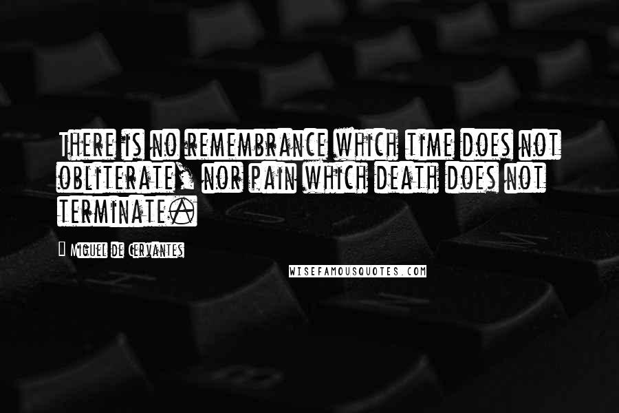 Miguel De Cervantes Quotes: There is no remembrance which time does not obliterate, nor pain which death does not terminate.