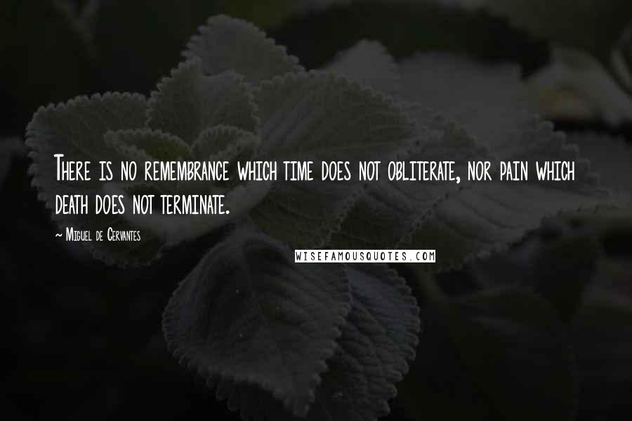 Miguel De Cervantes Quotes: There is no remembrance which time does not obliterate, nor pain which death does not terminate.