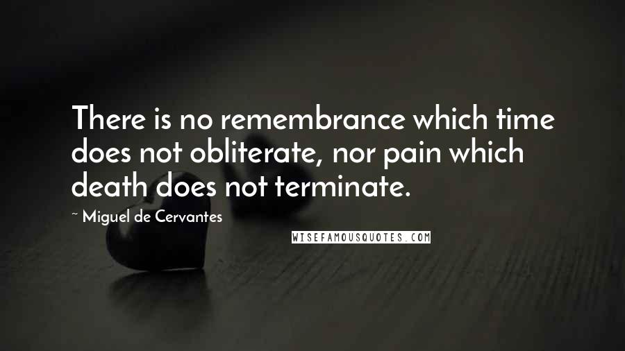 Miguel De Cervantes Quotes: There is no remembrance which time does not obliterate, nor pain which death does not terminate.