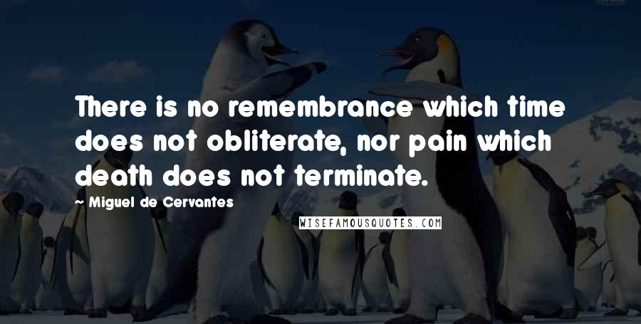 Miguel De Cervantes Quotes: There is no remembrance which time does not obliterate, nor pain which death does not terminate.