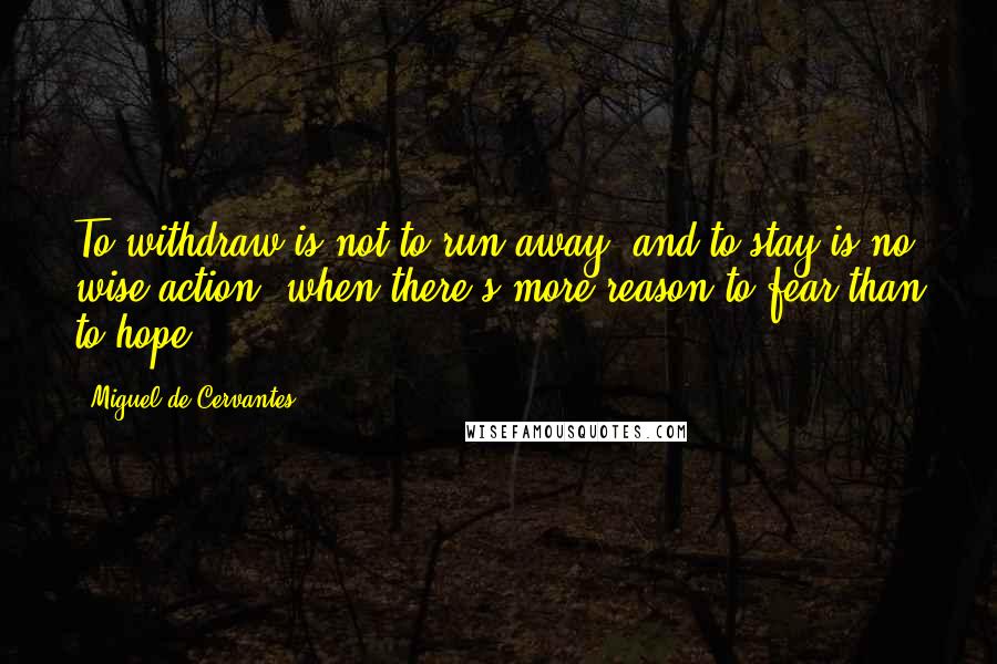 Miguel De Cervantes Quotes: To withdraw is not to run away, and to stay is no wise action, when there's more reason to fear than to hope.