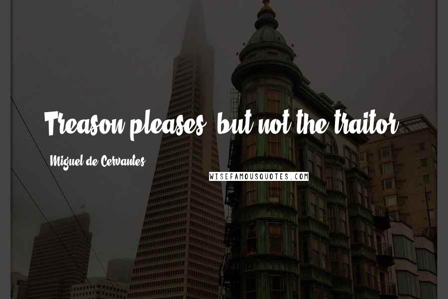 Miguel De Cervantes Quotes: Treason pleases, but not the traitor.