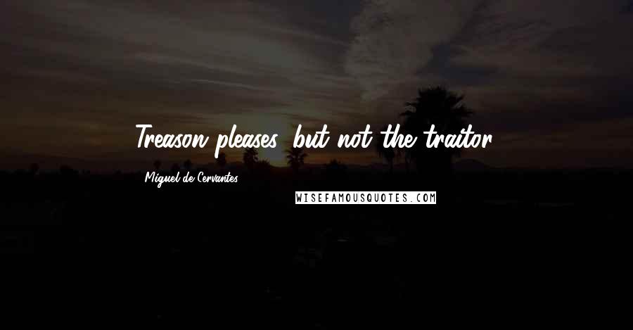 Miguel De Cervantes Quotes: Treason pleases, but not the traitor.