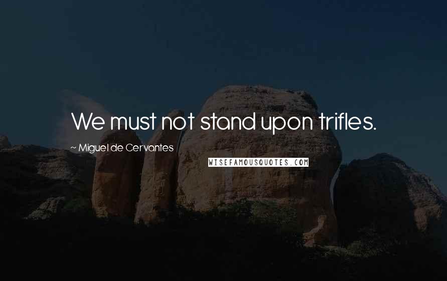 Miguel De Cervantes Quotes: We must not stand upon trifles.