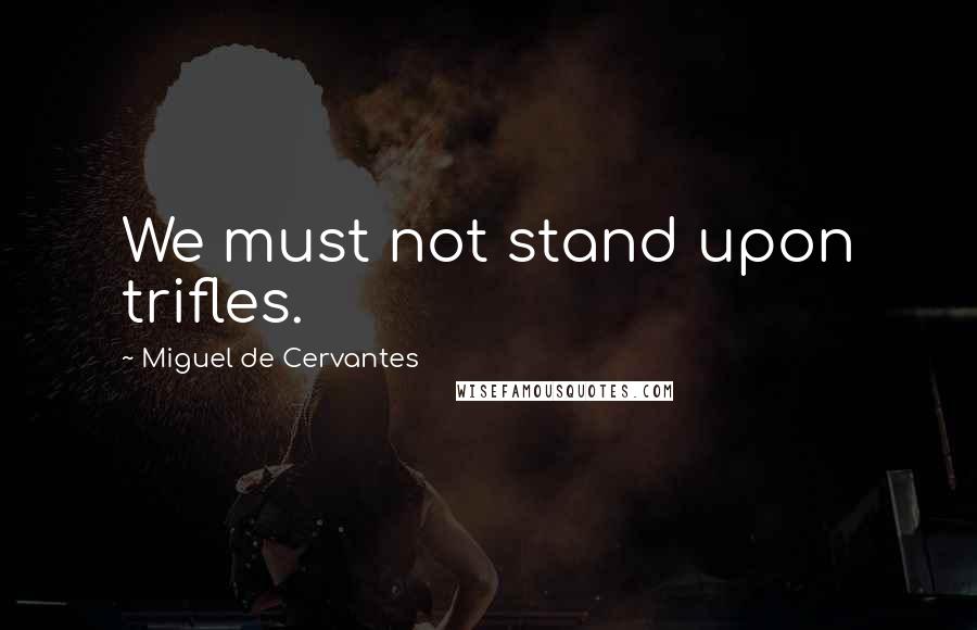 Miguel De Cervantes Quotes: We must not stand upon trifles.
