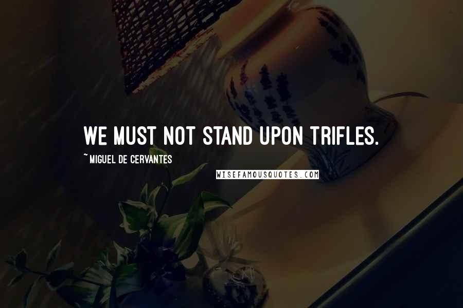 Miguel De Cervantes Quotes: We must not stand upon trifles.