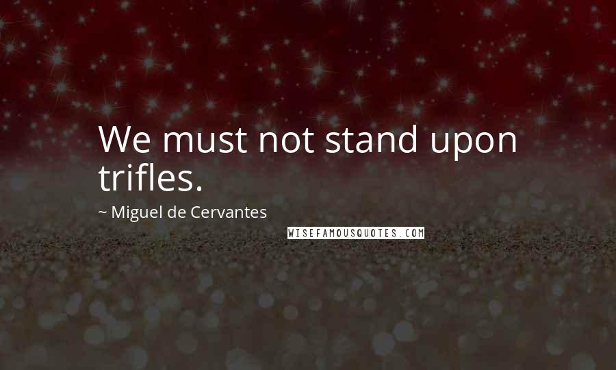 Miguel De Cervantes Quotes: We must not stand upon trifles.