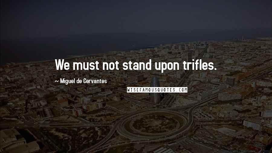 Miguel De Cervantes Quotes: We must not stand upon trifles.