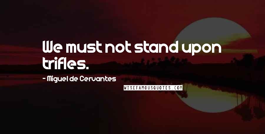 Miguel De Cervantes Quotes: We must not stand upon trifles.