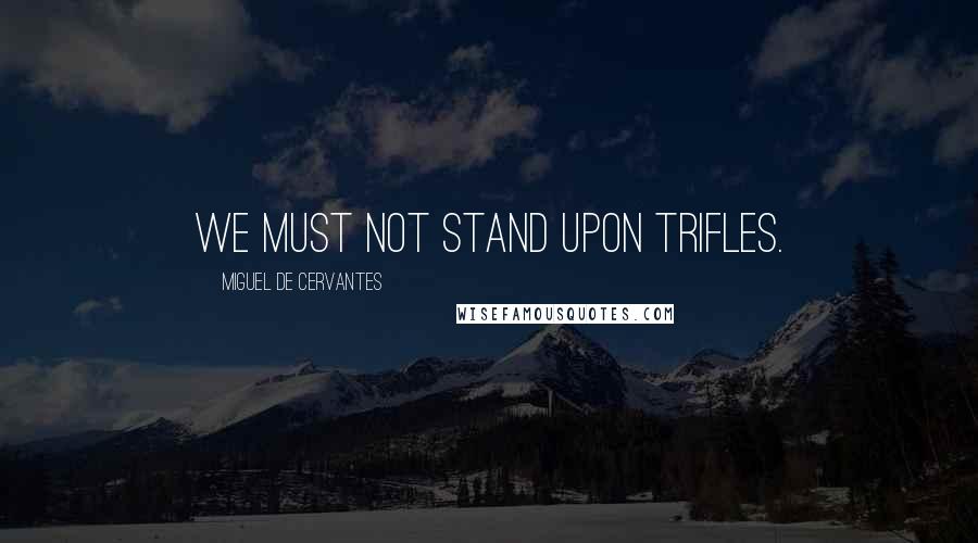 Miguel De Cervantes Quotes: We must not stand upon trifles.