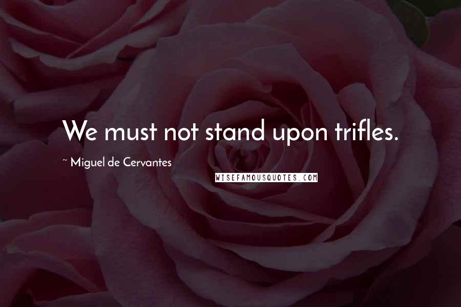 Miguel De Cervantes Quotes: We must not stand upon trifles.