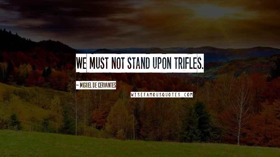 Miguel De Cervantes Quotes: We must not stand upon trifles.