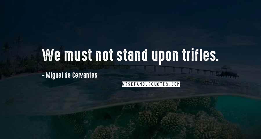 Miguel De Cervantes Quotes: We must not stand upon trifles.