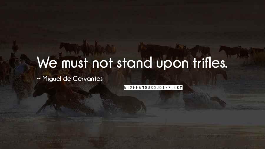 Miguel De Cervantes Quotes: We must not stand upon trifles.