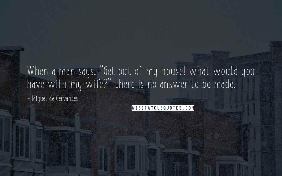Miguel De Cervantes Quotes: When a man says, "Get out of my house! what would you have with my wife?" there is no answer to be made.