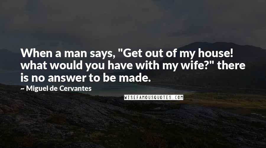 Miguel De Cervantes Quotes: When a man says, "Get out of my house! what would you have with my wife?" there is no answer to be made.
